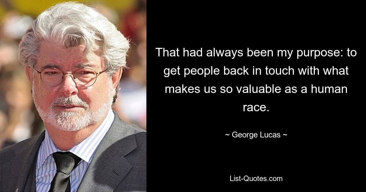 That had always been my purpose: to get people back in touch with what makes us so valuable as a human race. — © George Lucas