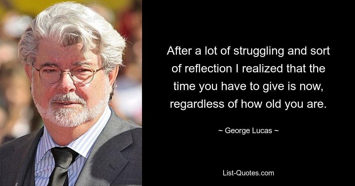 After a lot of struggling and sort of reflection I realized that the time you have to give is now, regardless of how old you are. — © George Lucas