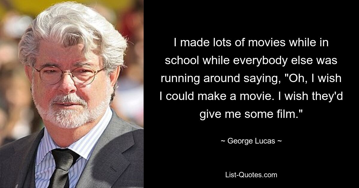 I made lots of movies while in school while everybody else was running around saying, "Oh, I wish I could make a movie. I wish they'd give me some film." — © George Lucas