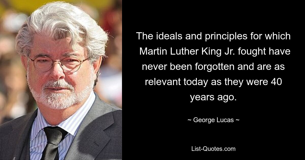 The ideals and principles for which  Martin Luther King Jr. fought have never been forgotten and are as relevant today as they were 40 years ago. — © George Lucas