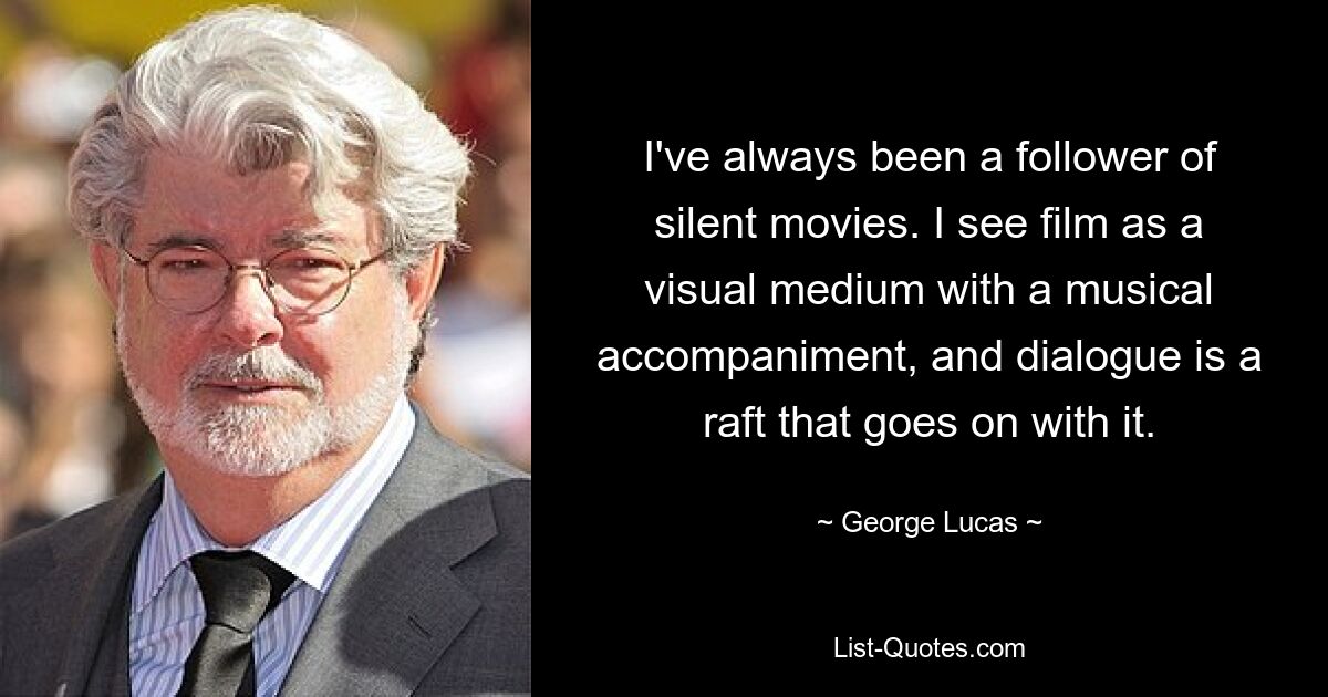 I've always been a follower of silent movies. I see film as a visual medium with a musical accompaniment, and dialogue is a raft that goes on with it. — © George Lucas