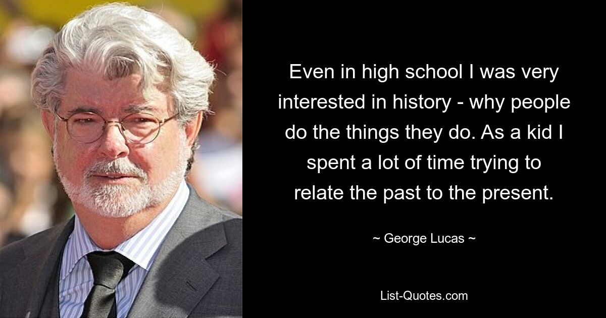 Even in high school I was very interested in history - why people do the things they do. As a kid I spent a lot of time trying to relate the past to the present. — © George Lucas