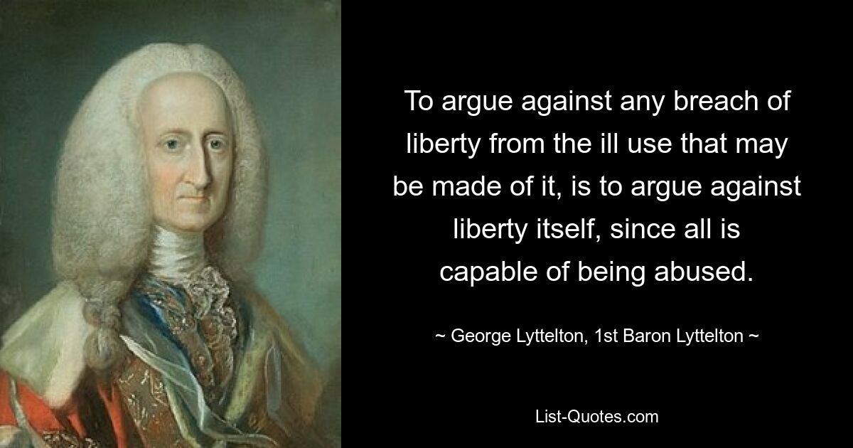 To argue against any breach of liberty from the ill use that may be made of it, is to argue against liberty itself, since all is capable of being abused. — © George Lyttelton, 1st Baron Lyttelton