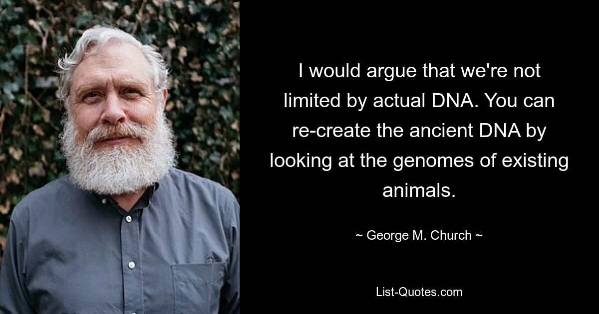 I would argue that we're not limited by actual DNA. You can re-create the ancient DNA by looking at the genomes of existing animals. — © George M. Church