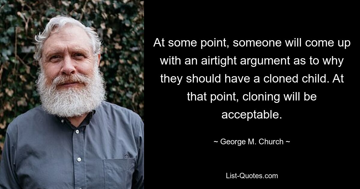 At some point, someone will come up with an airtight argument as to why they should have a cloned child. At that point, cloning will be acceptable. — © George M. Church