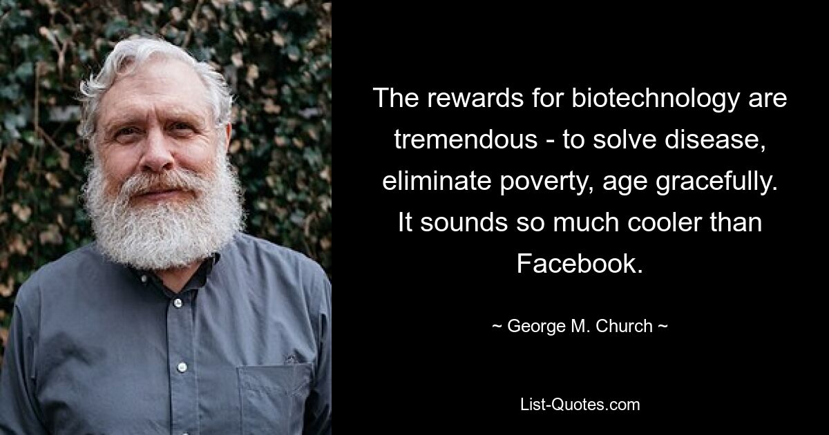 The rewards for biotechnology are tremendous - to solve disease, eliminate poverty, age gracefully. It sounds so much cooler than Facebook. — © George M. Church