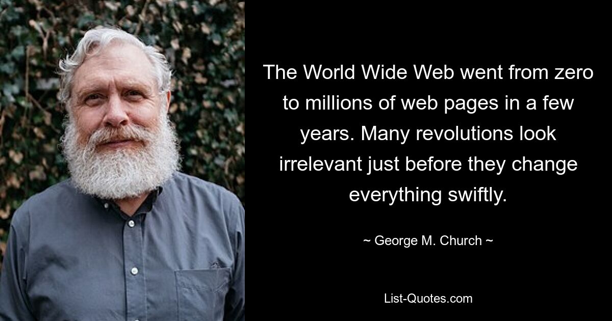 The World Wide Web went from zero to millions of web pages in a few years. Many revolutions look irrelevant just before they change everything swiftly. — © George M. Church