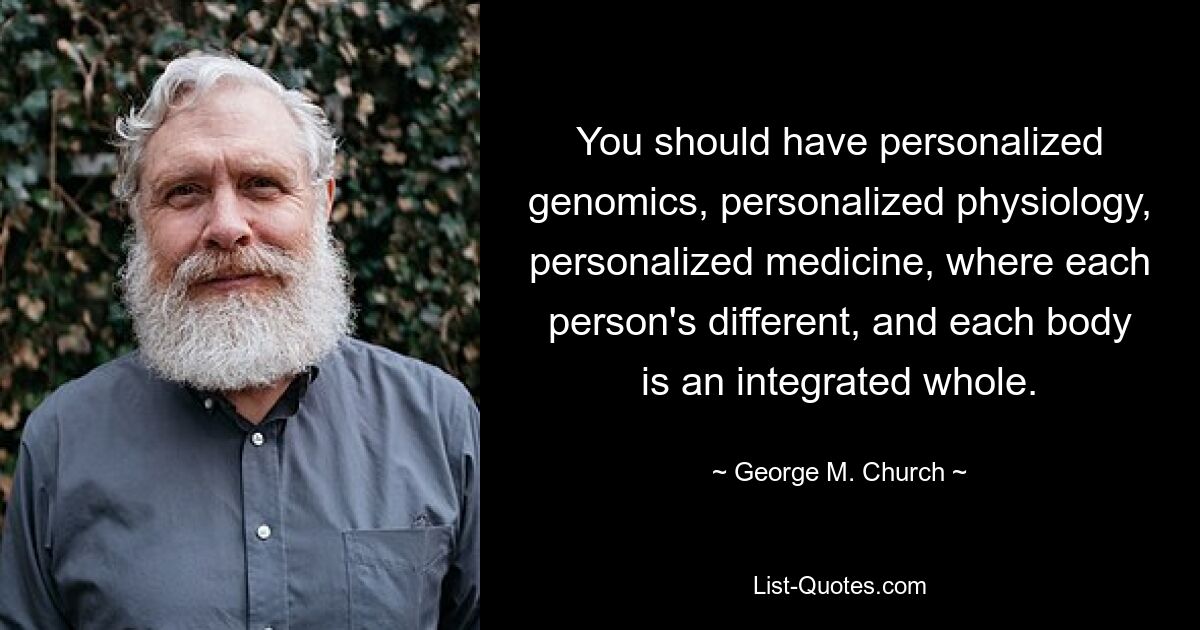 You should have personalized genomics, personalized physiology, personalized medicine, where each person's different, and each body is an integrated whole. — © George M. Church