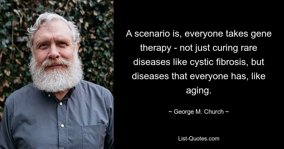 A scenario is, everyone takes gene therapy - not just curing rare diseases like cystic fibrosis, but diseases that everyone has, like aging. — © George M. Church