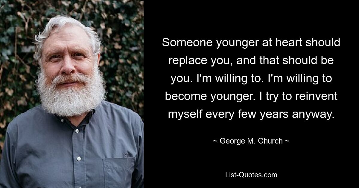 Someone younger at heart should replace you, and that should be you. I'm willing to. I'm willing to become younger. I try to reinvent myself every few years anyway. — © George M. Church