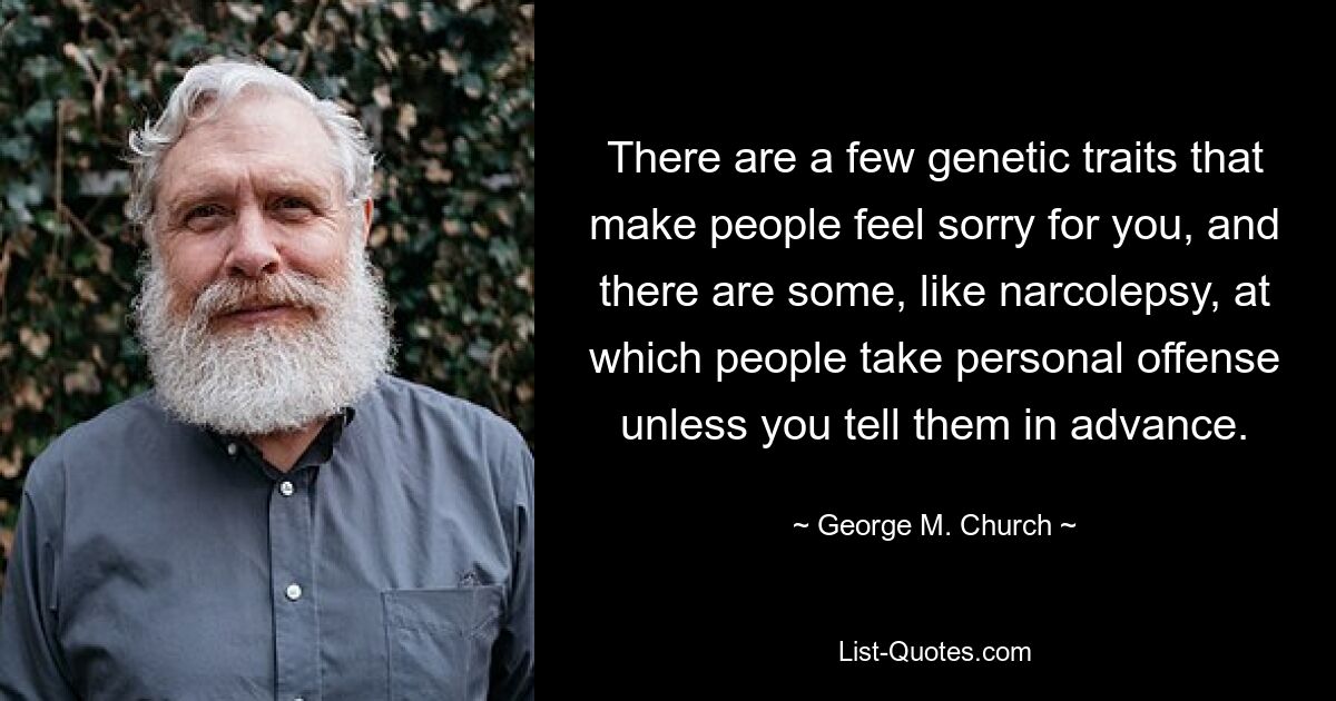 There are a few genetic traits that make people feel sorry for you, and there are some, like narcolepsy, at which people take personal offense unless you tell them in advance. — © George M. Church