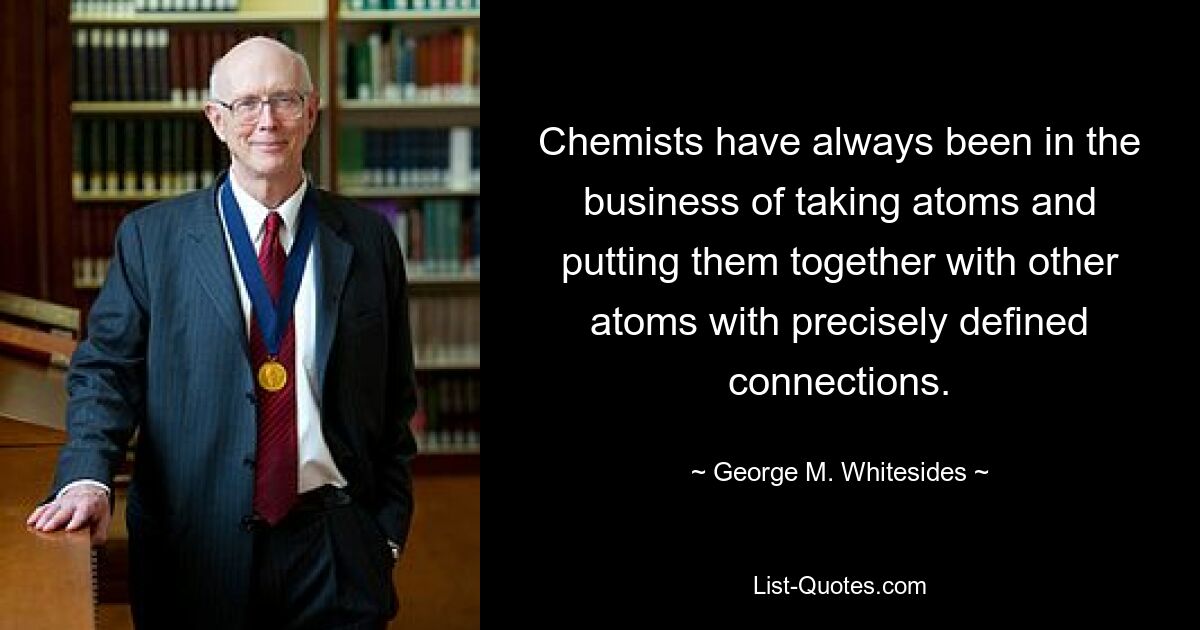 Chemists have always been in the business of taking atoms and putting them together with other atoms with precisely defined connections. — © George M. Whitesides