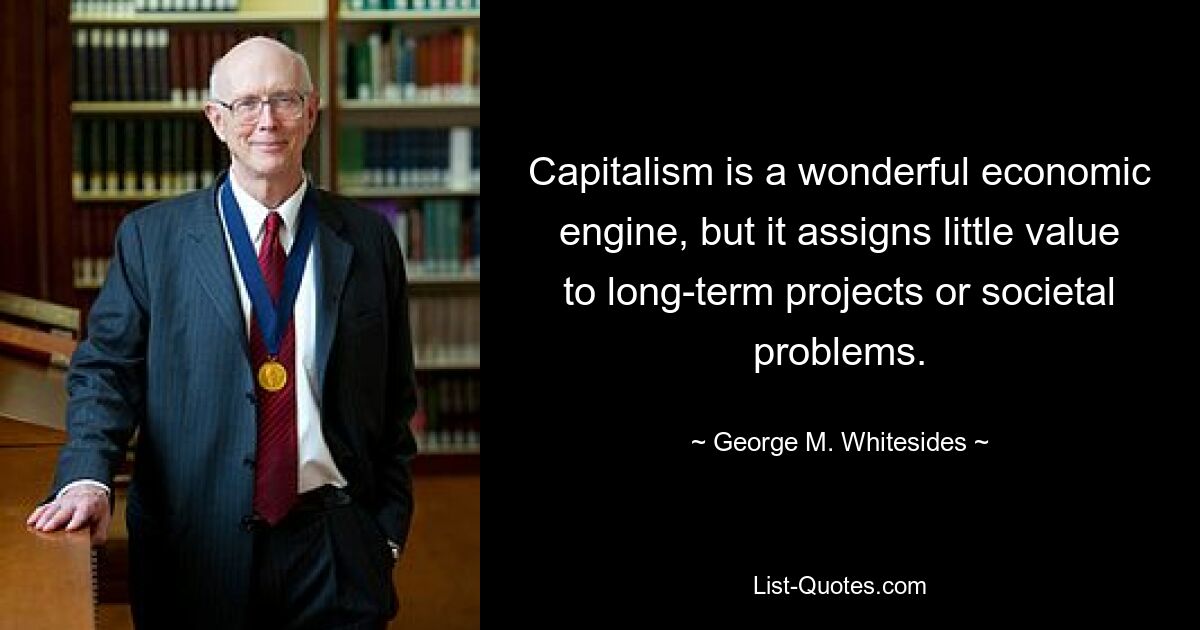 Capitalism is a wonderful economic engine, but it assigns little value to long-term projects or societal problems. — © George M. Whitesides