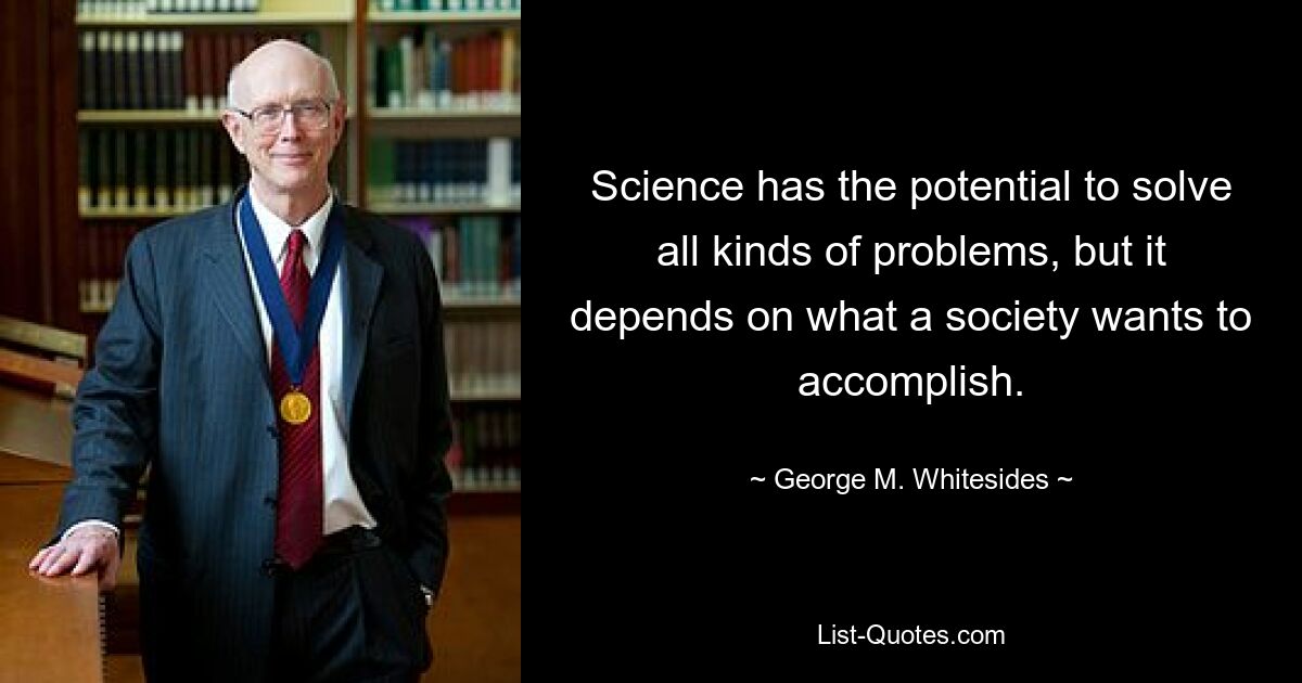 Science has the potential to solve all kinds of problems, but it depends on what a society wants to accomplish. — © George M. Whitesides