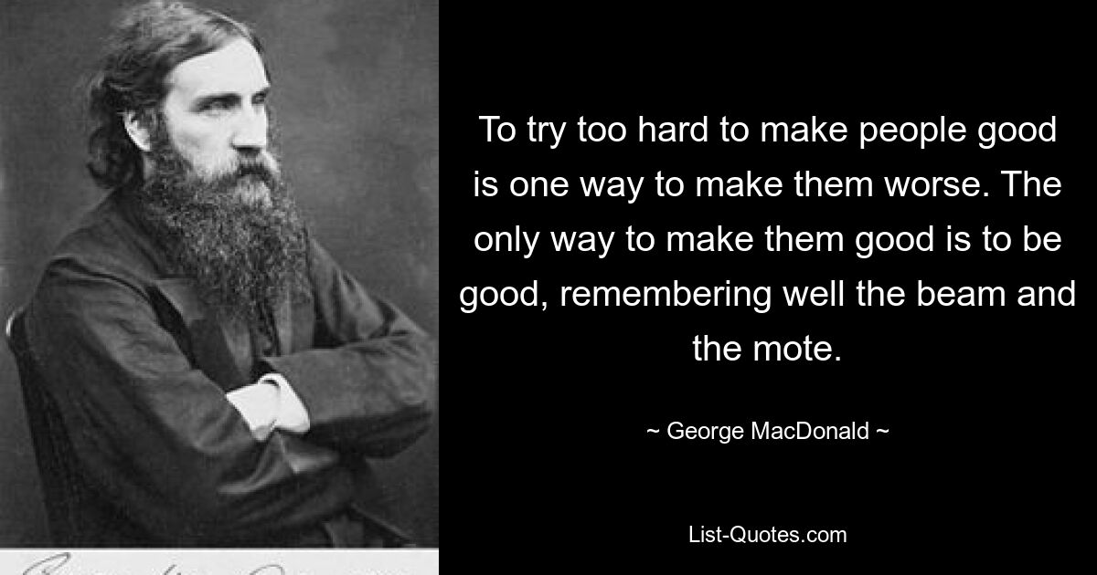 To try too hard to make people good is one way to make them worse. The only way to make them good is to be good, remembering well the beam and the mote. — © George MacDonald