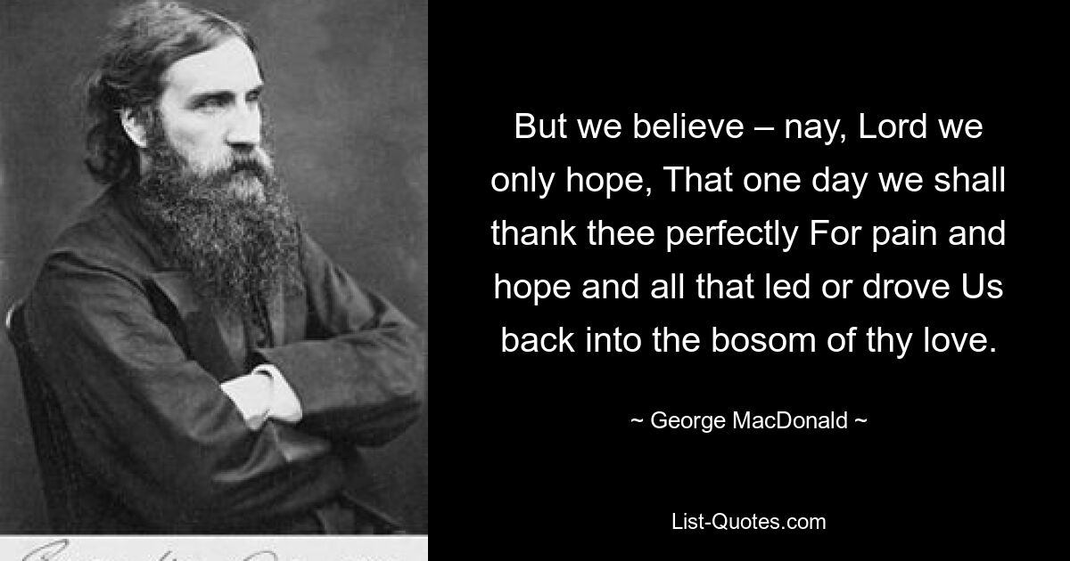 But we believe – nay, Lord we only hope, That one day we shall thank thee perfectly For pain and hope and all that led or drove Us back into the bosom of thy love. — © George MacDonald