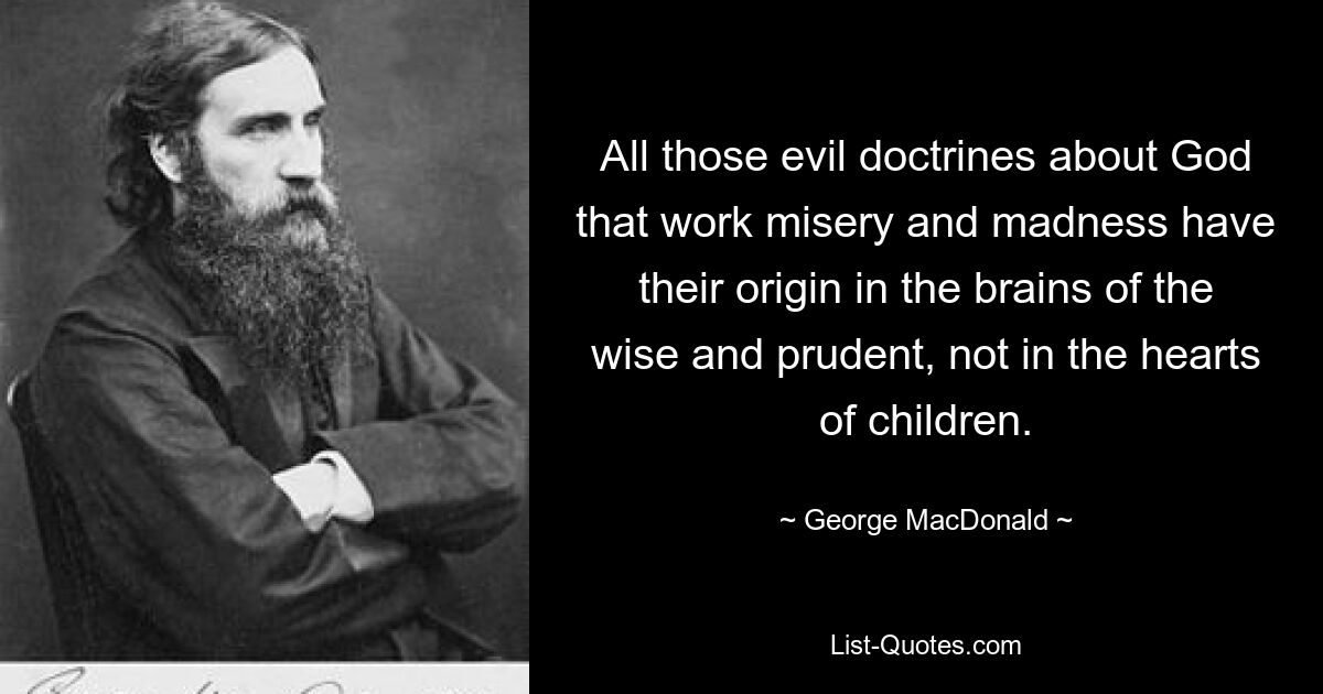 All those evil doctrines about God that work misery and madness have their origin in the brains of the wise and prudent, not in the hearts of children. — © George MacDonald