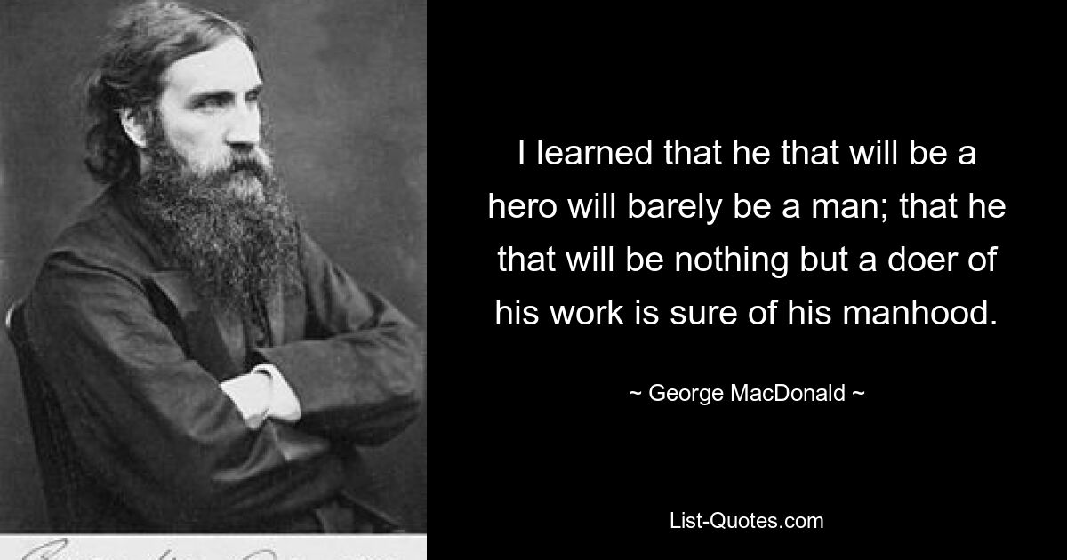 I learned that he that will be a hero will barely be a man; that he that will be nothing but a doer of his work is sure of his manhood. — © George MacDonald