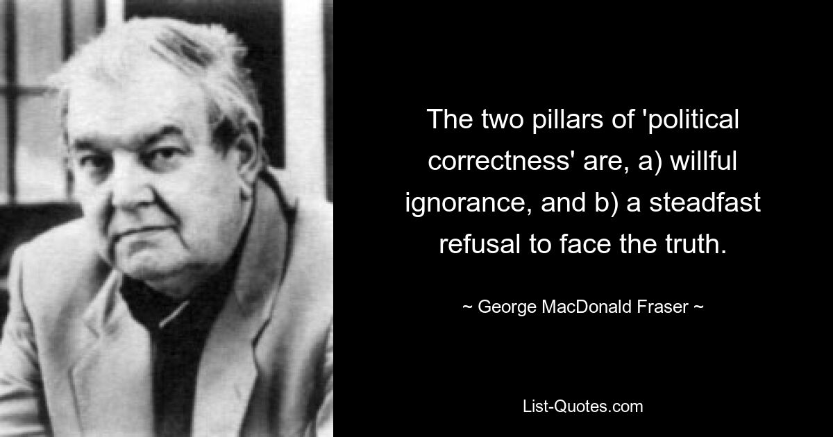 The two pillars of 'political correctness' are, a) willful ignorance, and b) a steadfast refusal to face the truth. — © George MacDonald Fraser