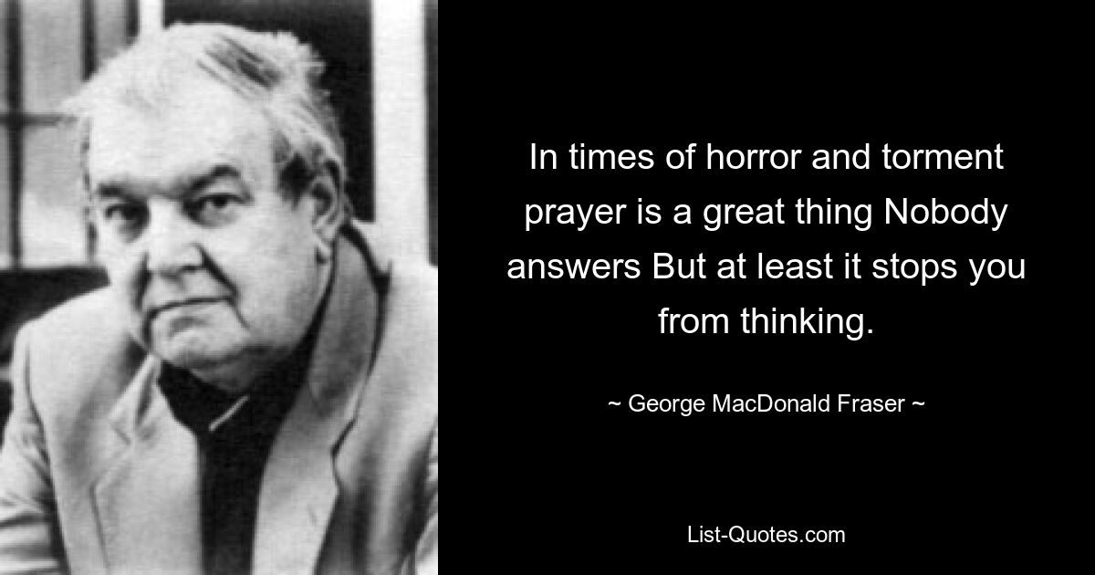 In times of horror and torment prayer is a great thing Nobody answers But at least it stops you from thinking. — © George MacDonald Fraser