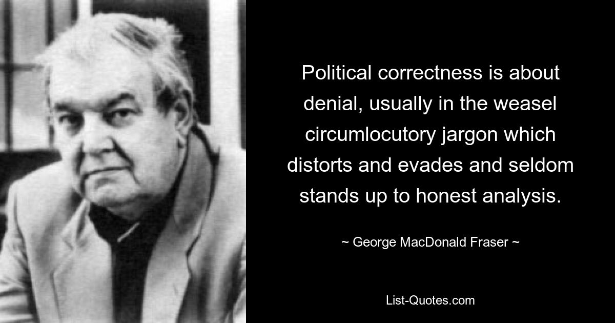 Political correctness is about denial, usually in the weasel circumlocutory jargon which distorts and evades and seldom stands up to honest analysis. — © George MacDonald Fraser