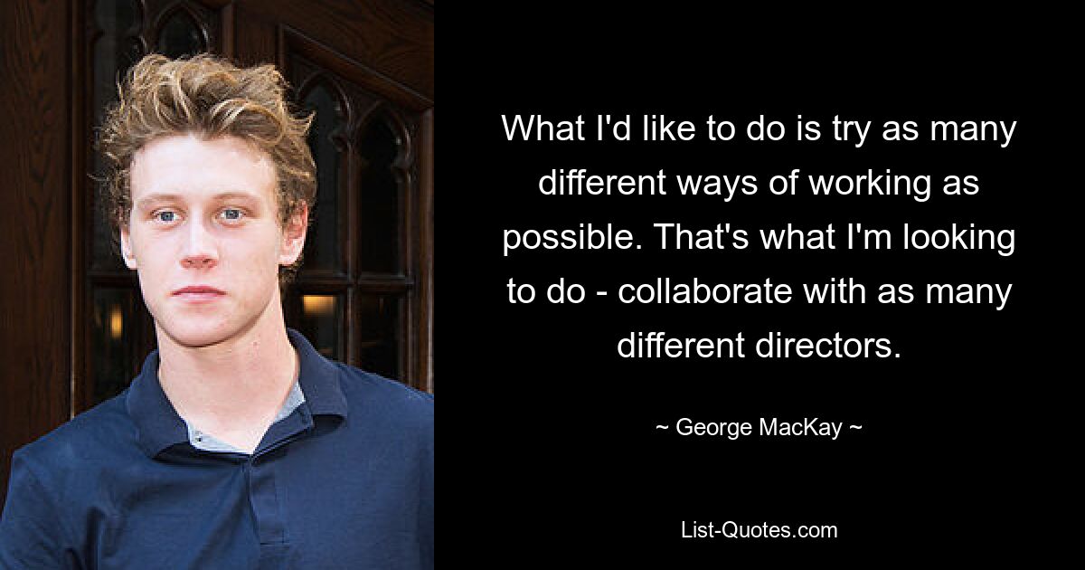 What I'd like to do is try as many different ways of working as possible. That's what I'm looking to do - collaborate with as many different directors. — © George MacKay