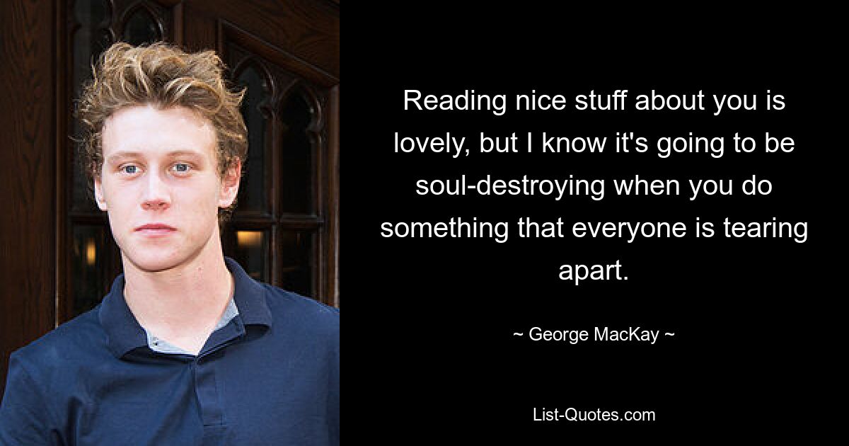 Reading nice stuff about you is lovely, but I know it's going to be soul-destroying when you do something that everyone is tearing apart. — © George MacKay