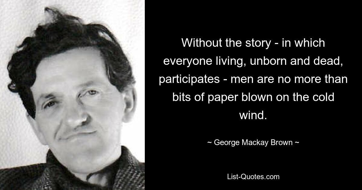 Without the story - in which everyone living, unborn and dead, participates - men are no more than bits of paper blown on the cold wind. — © George Mackay Brown