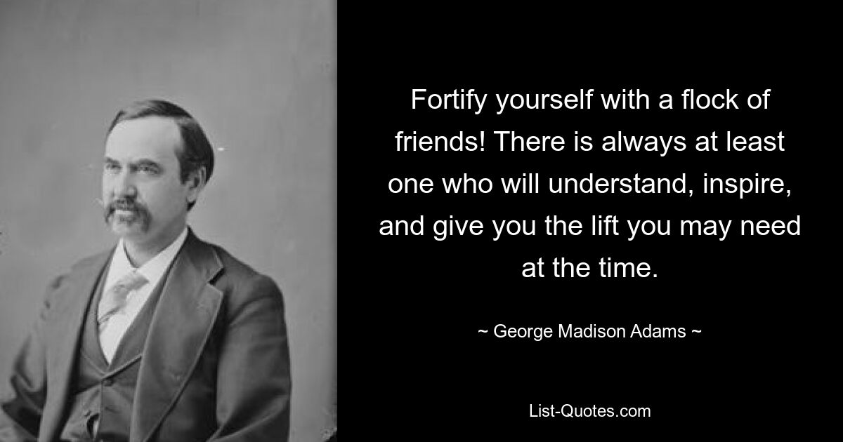 Fortify yourself with a flock of friends! There is always at least one who will understand, inspire, and give you the lift you may need at the time. — © George Madison Adams