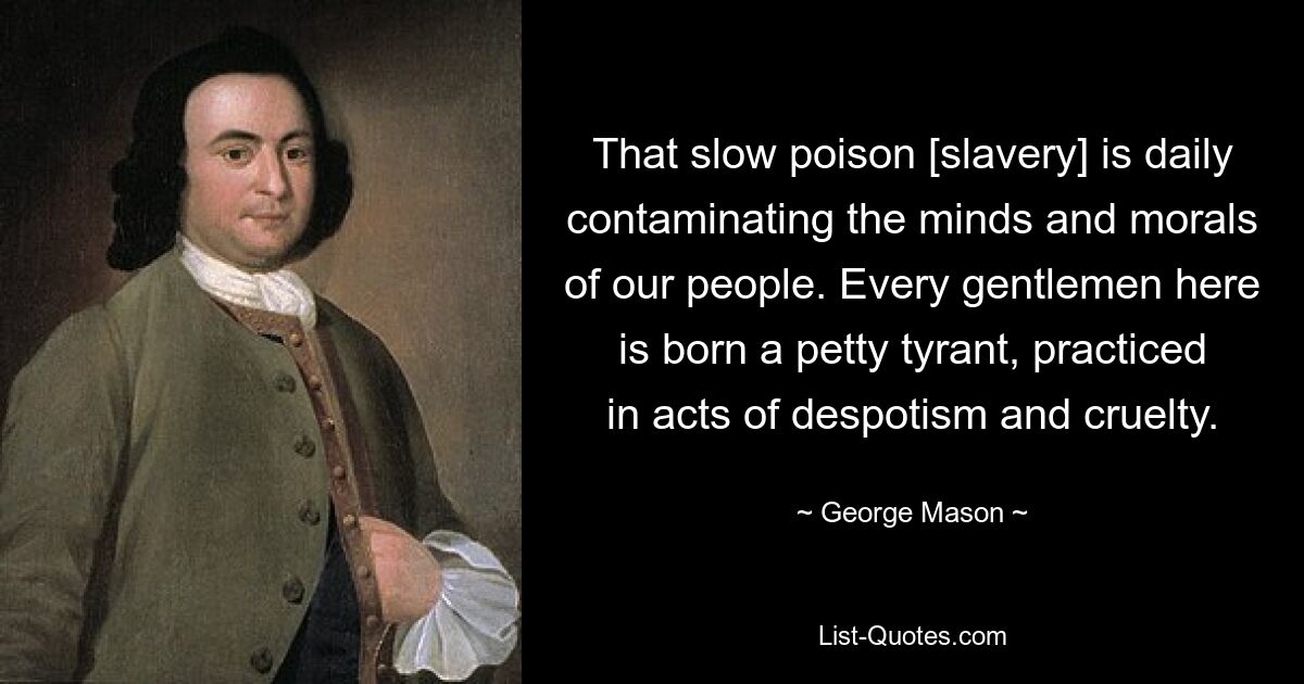 That slow poison [slavery] is daily contaminating the minds and morals of our people. Every gentlemen here is born a petty tyrant, practiced in acts of despotism and cruelty. — © George Mason