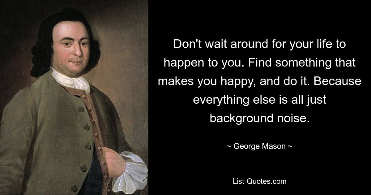 Don't wait around for your life to happen to you. Find something that makes you happy, and do it. Because everything else is all just background noise. — © George Mason