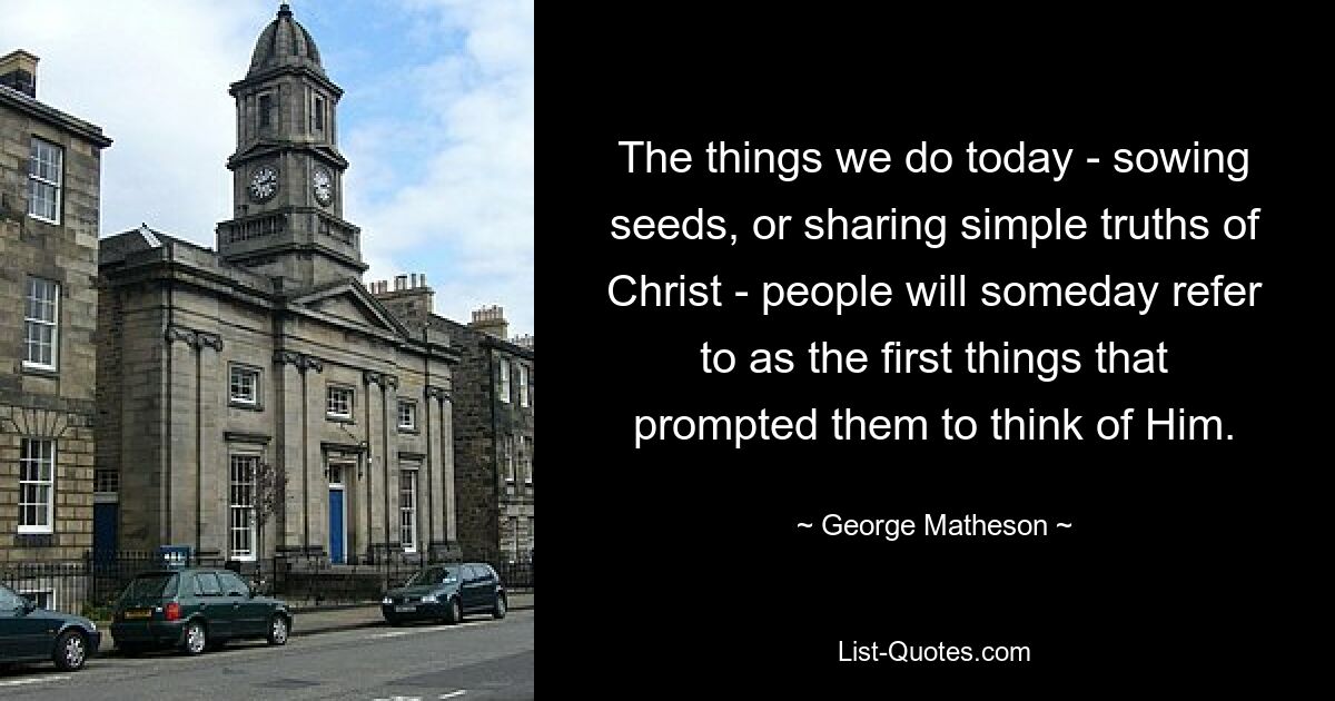 The things we do today - sowing seeds, or sharing simple truths of Christ - people will someday refer to as the first things that prompted them to think of Him. — © George Matheson