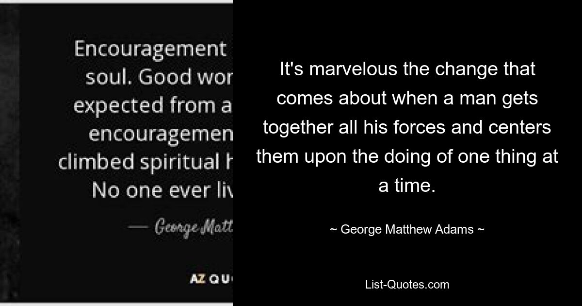 It's marvelous the change that comes about when a man gets together all his forces and centers them upon the doing of one thing at a time. — © George Matthew Adams