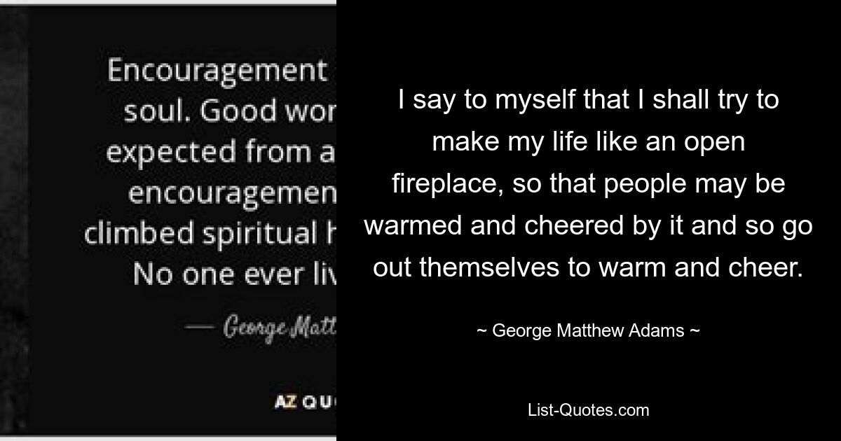 I say to myself that I shall try to make my life like an open fireplace, so that people may be warmed and cheered by it and so go out themselves to warm and cheer. — © George Matthew Adams