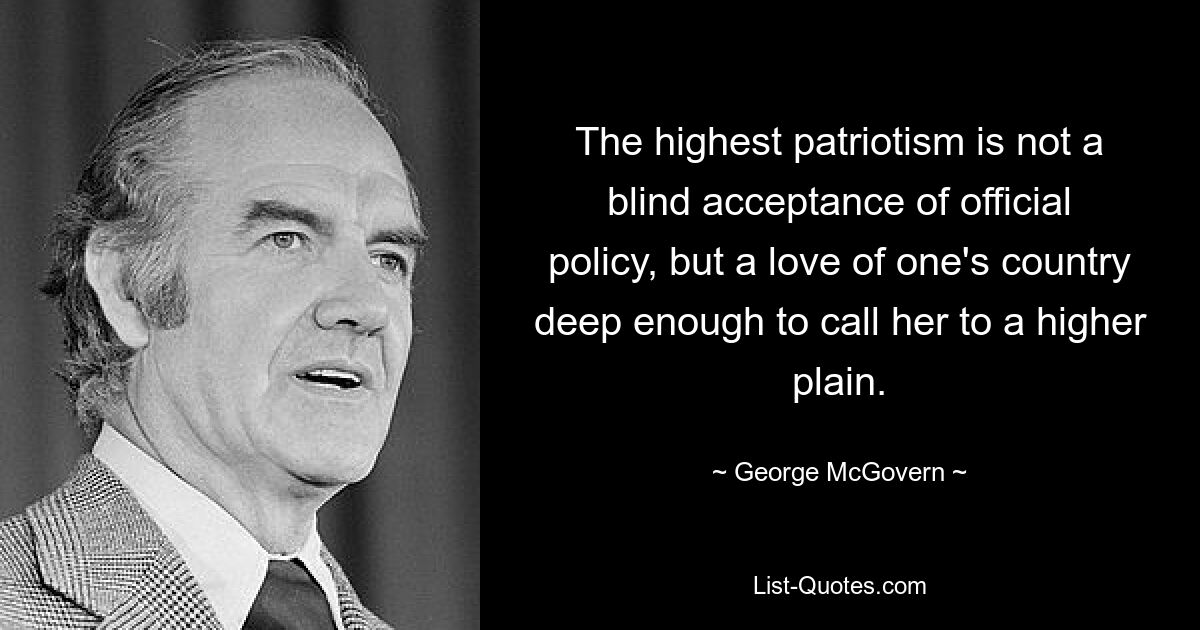 The highest patriotism is not a blind acceptance of official policy, but a love of one's country deep enough to call her to a higher plain. — © George McGovern