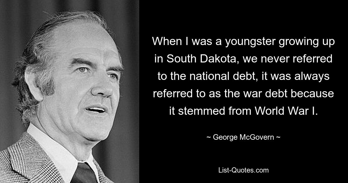 When I was a youngster growing up in South Dakota, we never referred to the national debt, it was always referred to as the war debt because it stemmed from World War I. — © George McGovern