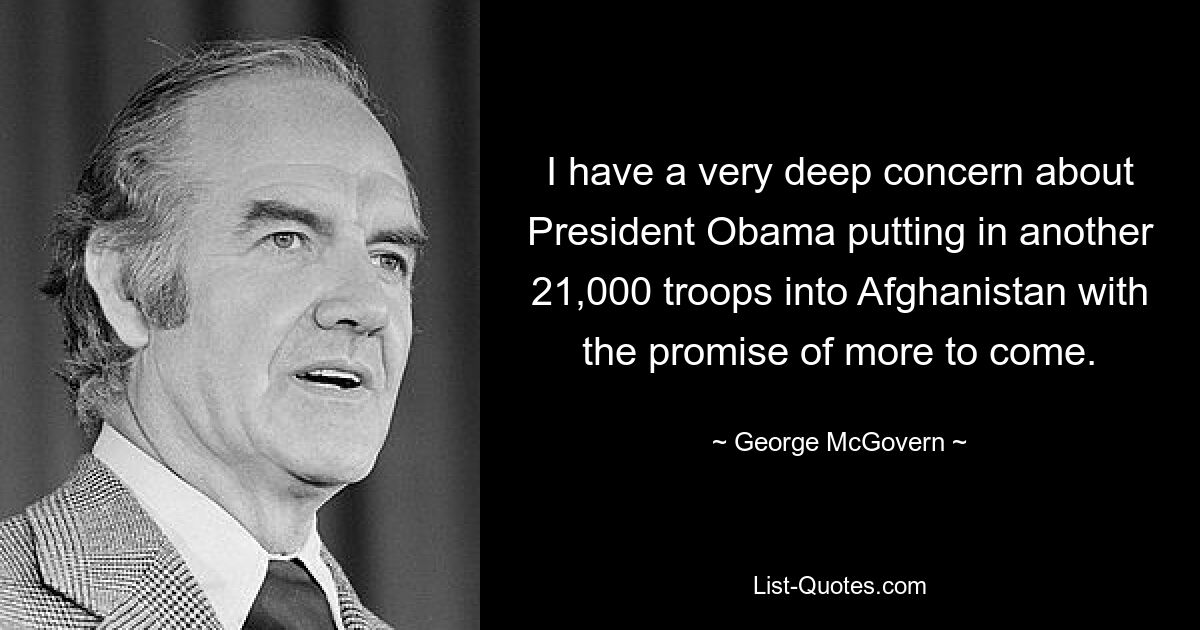 I have a very deep concern about President Obama putting in another 21,000 troops into Afghanistan with the promise of more to come. — © George McGovern