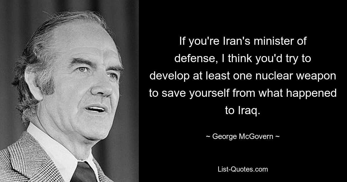 If you're Iran's minister of defense, I think you'd try to develop at least one nuclear weapon to save yourself from what happened to Iraq. — © George McGovern