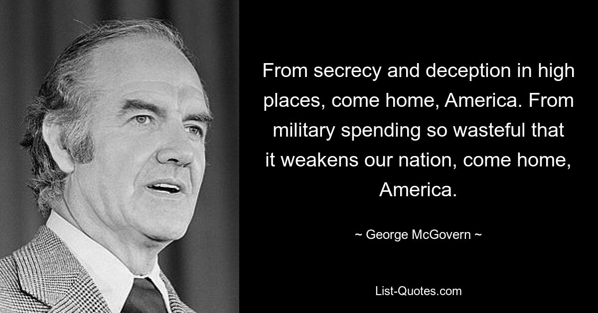 From secrecy and deception in high places, come home, America. From military spending so wasteful that it weakens our nation, come home, America. — © George McGovern