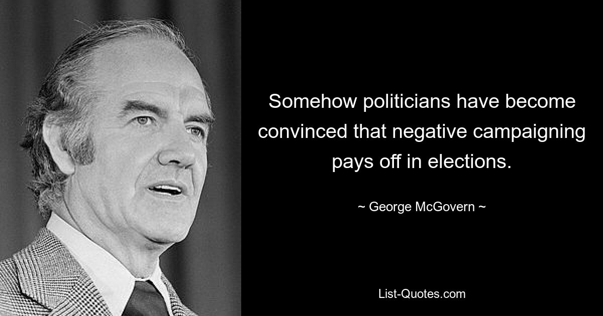 Somehow politicians have become convinced that negative campaigning pays off in elections. — © George McGovern