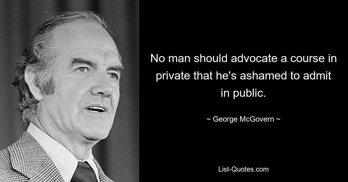 No man should advocate a course in private that he's ashamed to admit in public. — © George McGovern