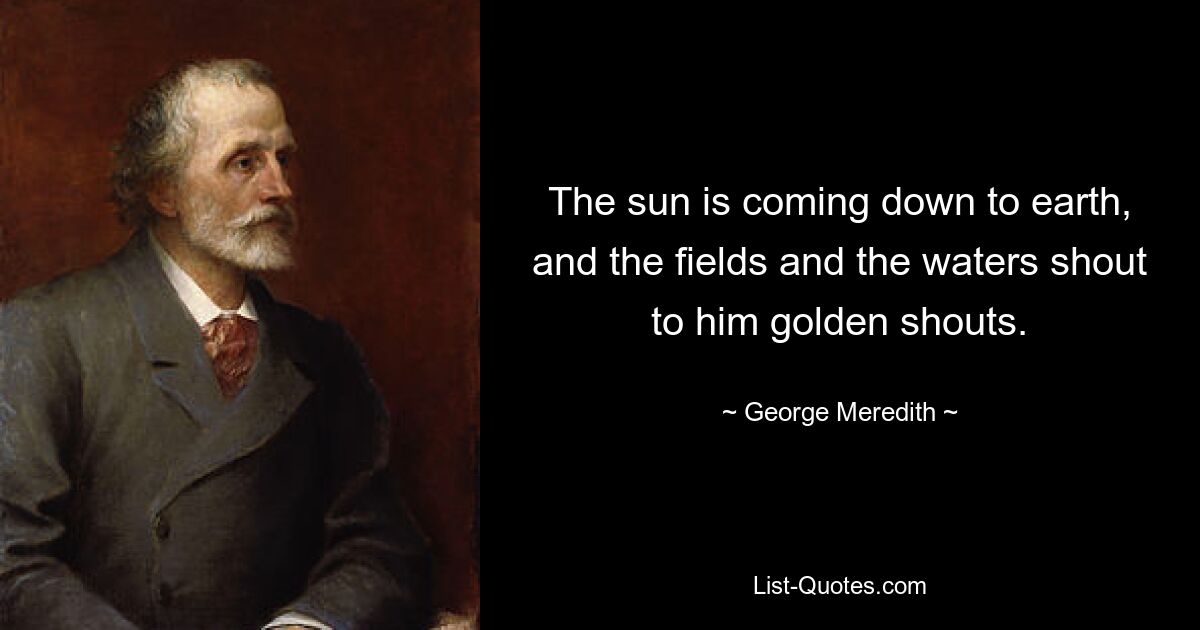 The sun is coming down to earth, and the fields and the waters shout to him golden shouts. — © George Meredith