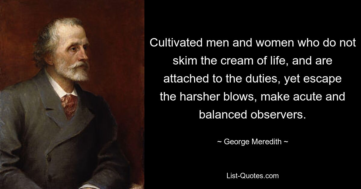 Cultivated men and women who do not skim the cream of life, and are attached to the duties, yet escape the harsher blows, make acute and balanced observers. — © George Meredith