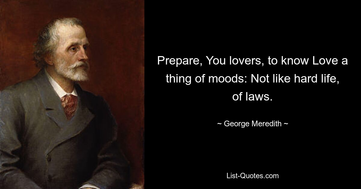 Prepare, You lovers, to know Love a thing of moods: Not like hard life, of laws. — © George Meredith