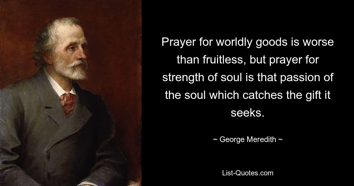 Prayer for worldly goods is worse than fruitless, but prayer for strength of soul is that passion of the soul which catches the gift it seeks. — © George Meredith