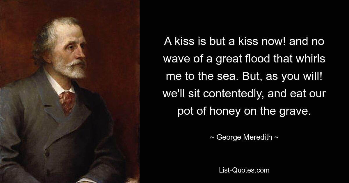 A kiss is but a kiss now! and no wave of a great flood that whirls me to the sea. But, as you will! we'll sit contentedly, and eat our pot of honey on the grave. — © George Meredith