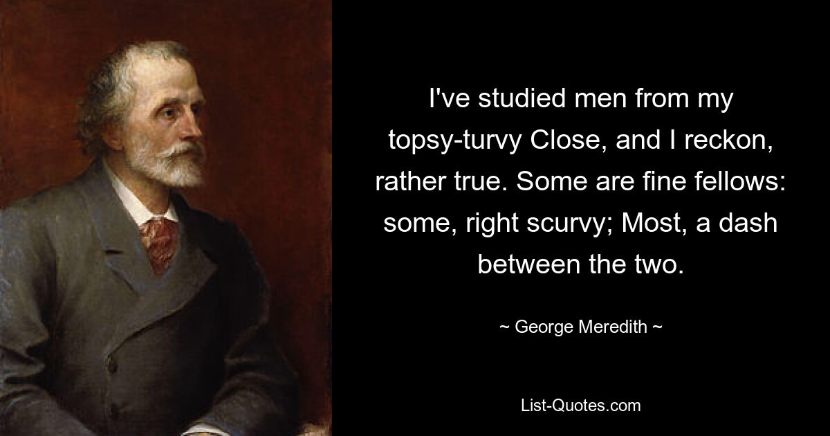 I've studied men from my topsy-turvy Close, and I reckon, rather true. Some are fine fellows: some, right scurvy; Most, a dash between the two. — © George Meredith