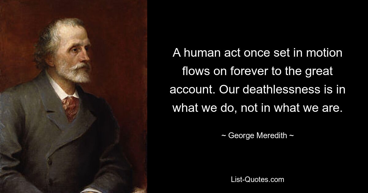 A human act once set in motion flows on forever to the great account. Our deathlessness is in what we do, not in what we are. — © George Meredith