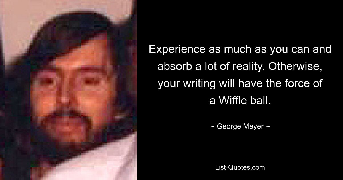 Experience as much as you can and absorb a lot of reality. Otherwise, your writing will have the force of a Wiffle ball. — © George Meyer