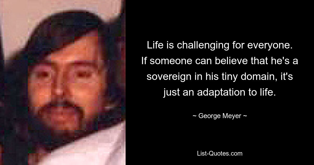 Life is challenging for everyone. If someone can believe that he's a sovereign in his tiny domain, it's just an adaptation to life. — © George Meyer